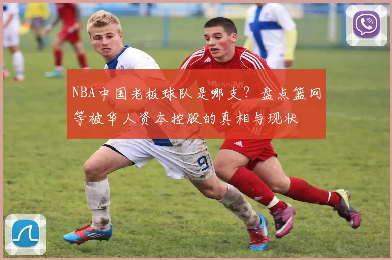 NBA中国老板球队是哪支？盘点篮网等被华人资本控股的真相与现状