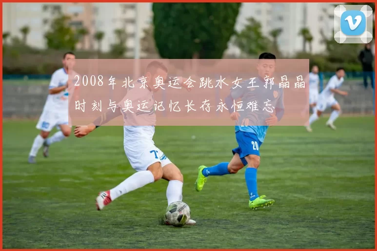 2008年北京奥运会跳水女王郭晶晶时刻与奥运记忆长存永恒难忘